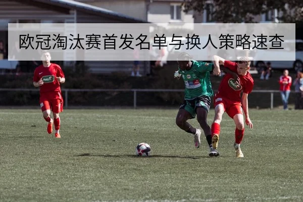 欧冠淘汰赛首发名单与换人策略速查