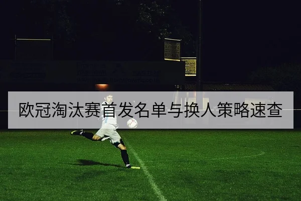 欧冠淘汰赛首发名单与换人策略速查